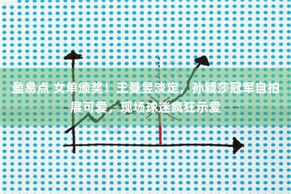 盈易点 女单颁奖！王曼昱淡定，孙颖莎冠军自拍展可爱，现场球迷疯狂示爱