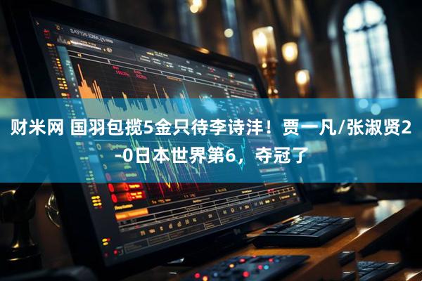 财米网 国羽包揽5金只待李诗沣！贾一凡/张淑贤2-0日本世界第6，夺冠了