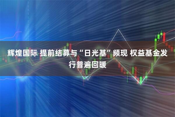辉煌国际 提前结募与“日光基”频现 权益基金发行普遍回暖
