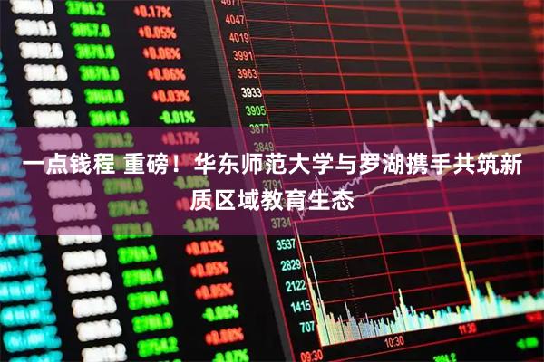 一点钱程 重磅！华东师范大学与罗湖携手共筑新质区域教育生态