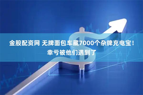 金股配资网 无牌面包车藏7000个杂牌充电宝！幸亏被他们遇到了