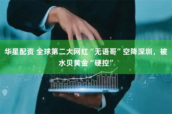 华星配资 全球第二大网红“无语哥”空降深圳，被水贝黄金“硬控”