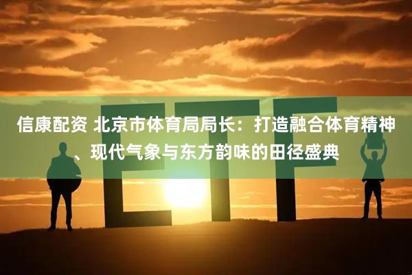 信康配资 北京市体育局局长：打造融合体育精神、现代气象与东方韵味的田径盛典