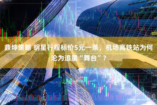 鼎坤策略 明星行程标价5元一条，机场高铁站为何沦为追星“舞台”？