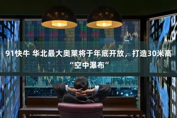 91快牛 华北最大奥莱将于年底开放，打造30米高“空中瀑布”