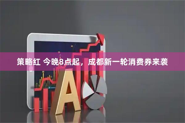 策略红 今晚8点起，成都新一轮消费券来袭