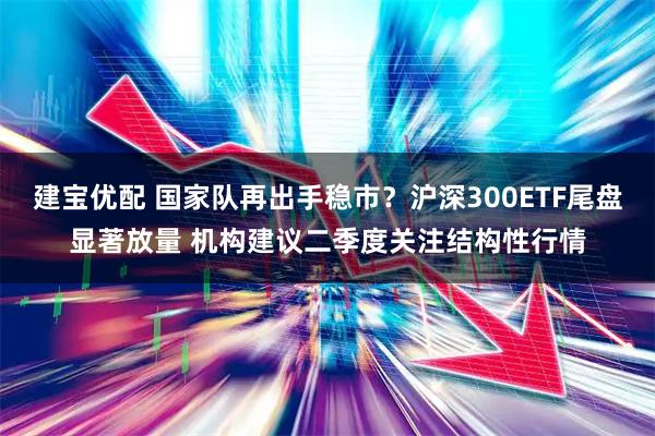 建宝优配 国家队再出手稳市？沪深300ETF尾盘显著放量 机构建议二季度关注结构性行情