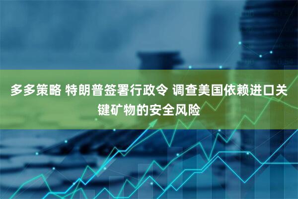 多多策略 特朗普签署行政令 调查美国依赖进口关键矿物的安全风险