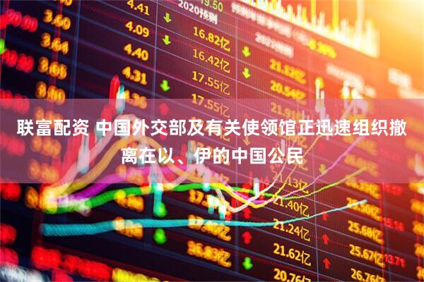 联富配资 中国外交部及有关使领馆正迅速组织撤离在以、伊的中国公民