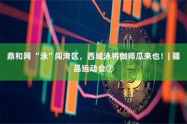 鼎和网 “泳”闯湾区，西域泳将伽师瓜来也！| 疆品运动会⑦