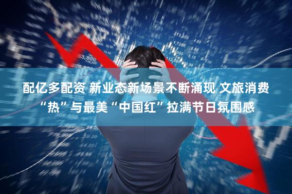 配亿多配资 新业态新场景不断涌现 文旅消费“热”与最美“中国红”拉满节日氛围感