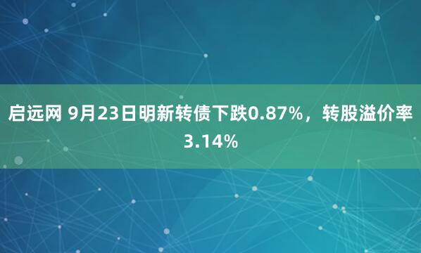 启远网 9月23日明新转债下跌0.87%，转股溢价率3.14%