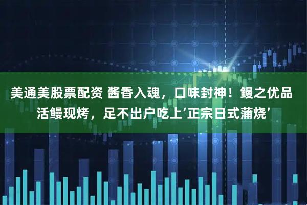 美通美股票配资 酱香入魂，口味封神！鳗之优品 活鳗现烤，足不出户吃上‘正宗日式蒲烧’