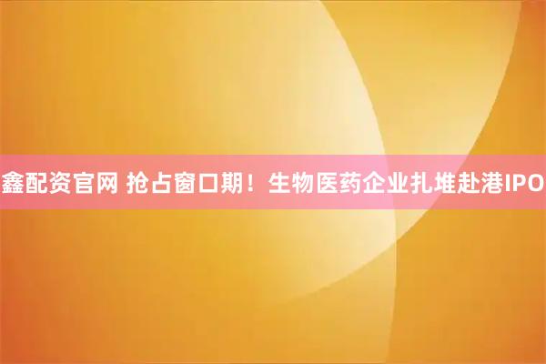 鑫配资官网 抢占窗口期！生物医药企业扎堆赴港IPO