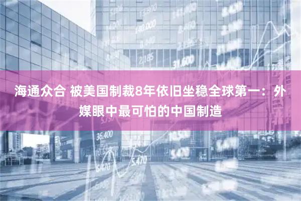 海通众合 被美国制裁8年依旧坐稳全球第一：外媒眼中最可怕的中国制造