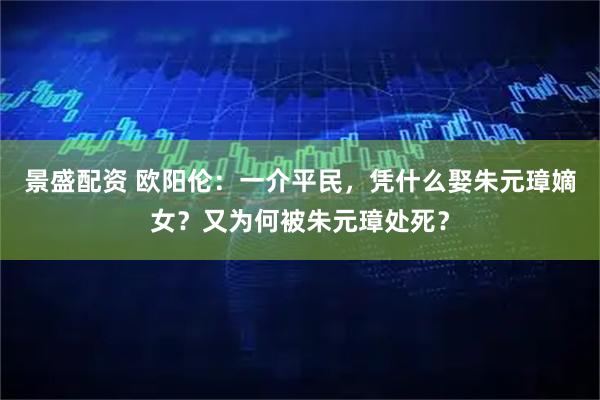 景盛配资 欧阳伦：一介平民，凭什么娶朱元璋嫡女？又为何被朱元璋处死？
