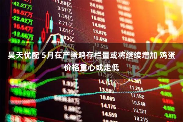 昊天优配 5月在产蛋鸡存栏量或将继续增加 鸡蛋价格重心或走低