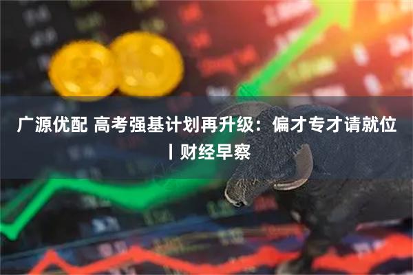 广源优配 高考强基计划再升级：偏才专才请就位丨财经早察