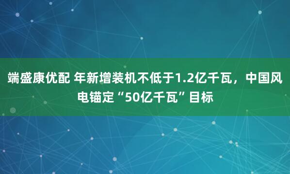 端盛康优配 年新增装机不低于1.2亿千瓦，中国风电锚定“50亿千瓦”目标