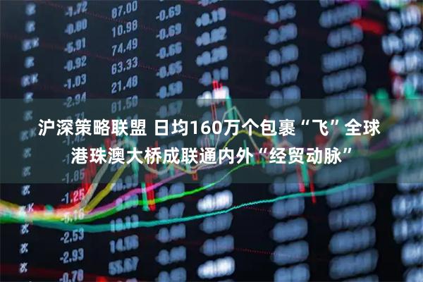 沪深策略联盟 日均160万个包裹“飞”全球 港珠澳大桥成联通内外“经贸动脉”