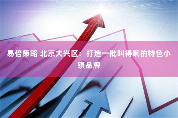 易倍策略 北京大兴区：打造一批叫得响的特色小镇品牌
