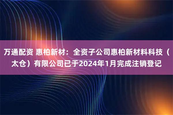 万通配资 惠柏新材：全资子公司惠柏新材料科技（太仓）有限公司已于2024年1月完成注销登记
