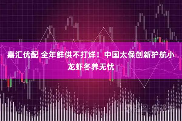 嘉汇优配 全年鲜供不打烊！中国太保创新护航小龙虾冬养无忧