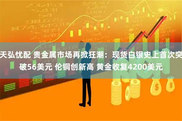 天弘忧配 贵金属市场再掀狂潮：现货白银史上首次突破56美元 伦铜创新高 黄金收复4200美元