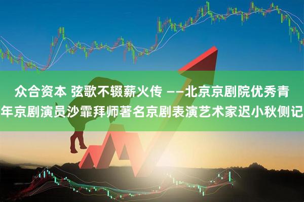 众合资本 弦歌不辍薪火传 ——北京京剧院优秀青年京剧演员沙霏拜师著名京剧表演艺术家迟小秋侧记