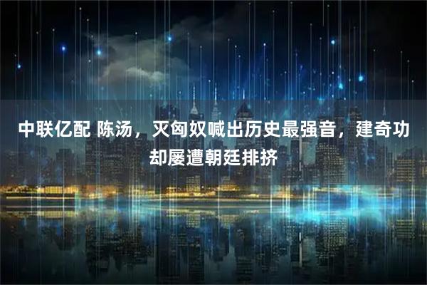 中联亿配 陈汤，灭匈奴喊出历史最强音，建奇功却屡遭朝廷排挤