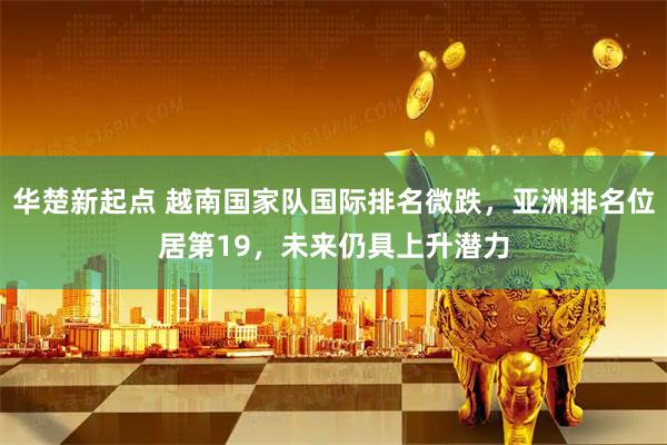 华楚新起点 越南国家队国际排名微跌，亚洲排名位居第19，未来仍具上升潜力