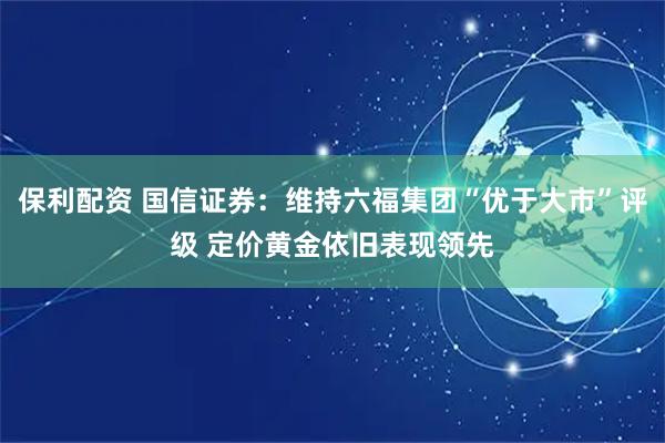 保利配资 国信证券：维持六福集团“优于大市”评级 定价黄金依旧表现领先