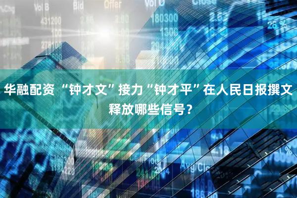 华融配资 “钟才文”接力“钟才平”在人民日报撰文 释放哪些信号？