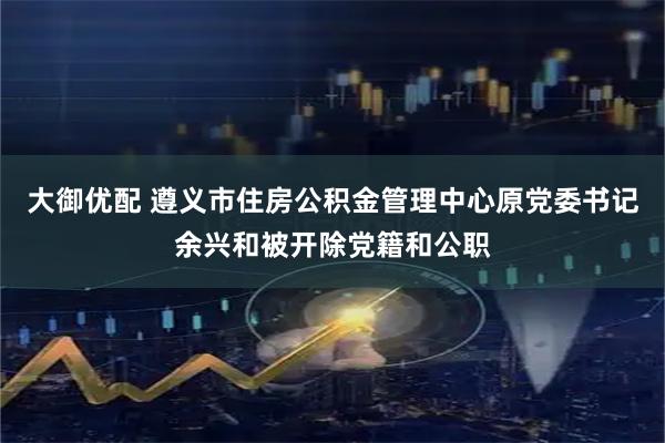 大御优配 遵义市住房公积金管理中心原党委书记余兴和被开除党籍和公职