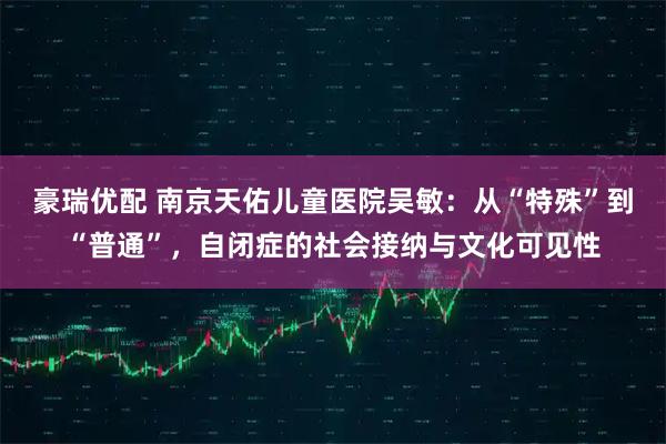 豪瑞优配 南京天佑儿童医院吴敏：从“特殊”到“普通”，自闭症的社会接纳与文化可见性