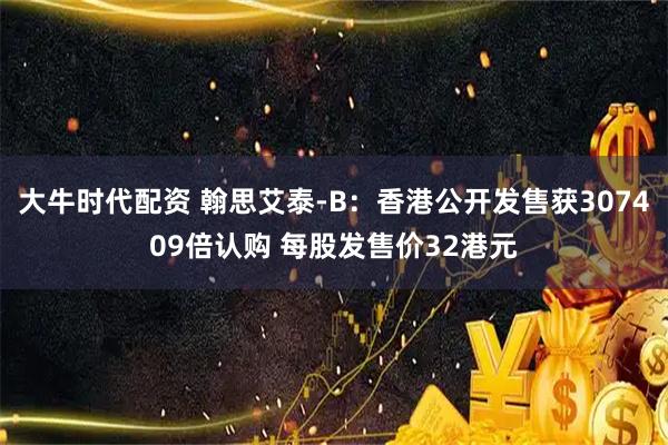 大牛时代配资 翰思艾泰-B：香港公开发售获307409倍认购 每股发售价32港元