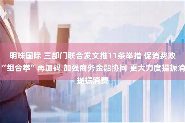 明珠国际 三部门联合发文推11条举措 促消费政策“组合拳”再加码 加强商务金融协同 更大力度提振消费