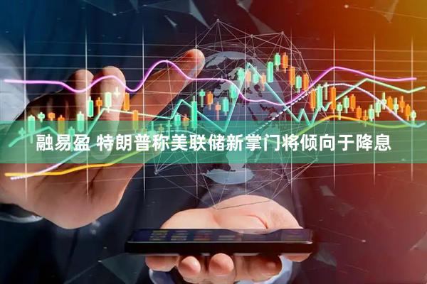 融易盈 特朗普称美联储新掌门将倾向于降息