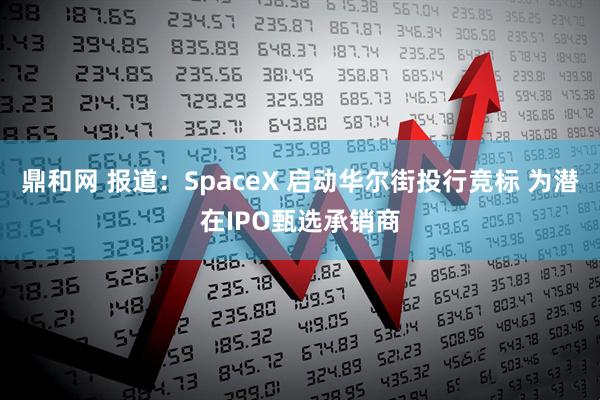 鼎和网 报道：SpaceX 启动华尔街投行竞标 为潜在IPO甄选承销商