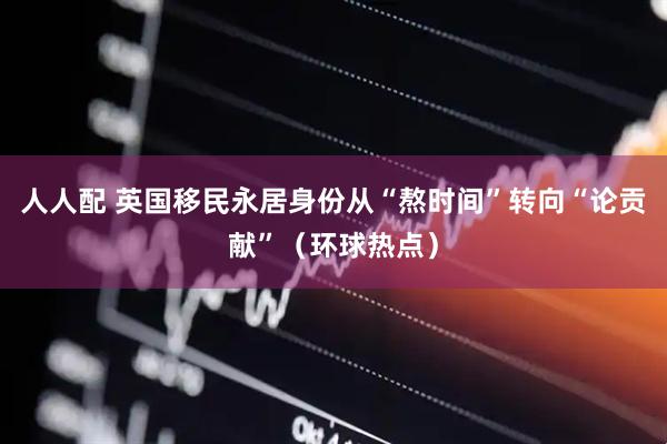 人人配 英国移民永居身份从“熬时间”转向“论贡献”（环球热点）