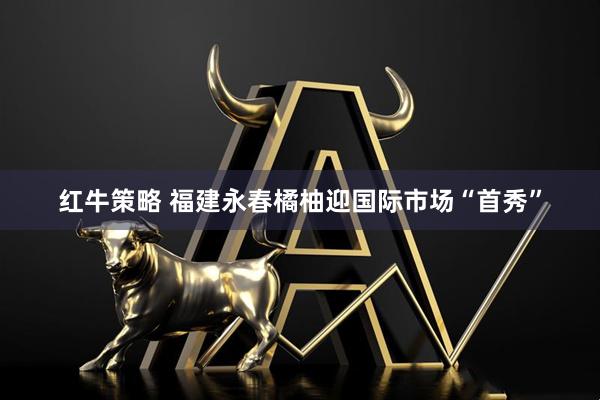 红牛策略 福建永春橘柚迎国际市场“首秀”
