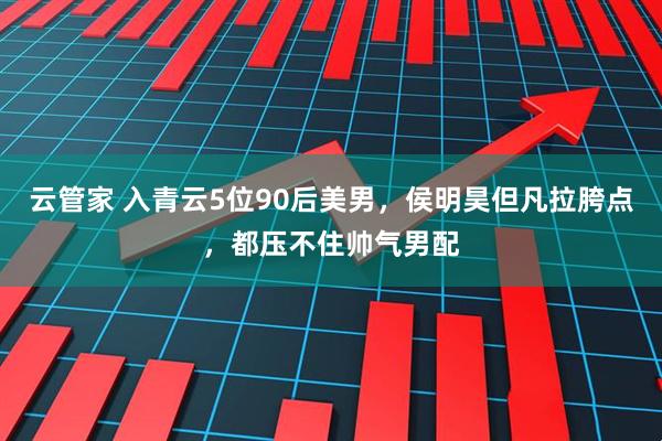 云管家 入青云5位90后美男，侯明昊但凡拉胯点，都压不住帅气男配