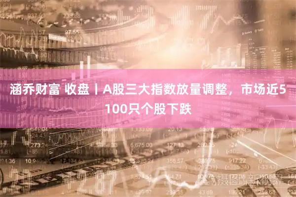 涵乔财富 收盘丨A股三大指数放量调整，市场近5100只个股下跌