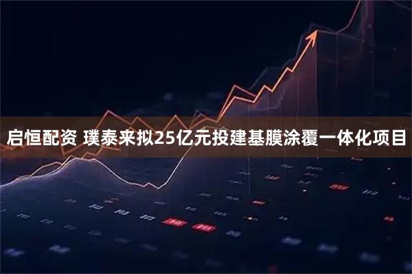 启恒配资 璞泰来拟25亿元投建基膜涂覆一体化项目
