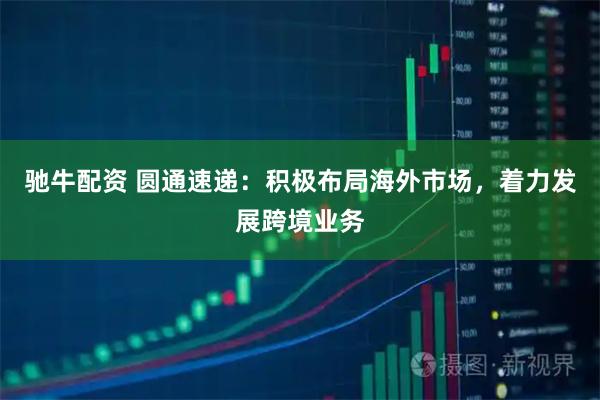 驰牛配资 圆通速递：积极布局海外市场，着力发展跨境业务