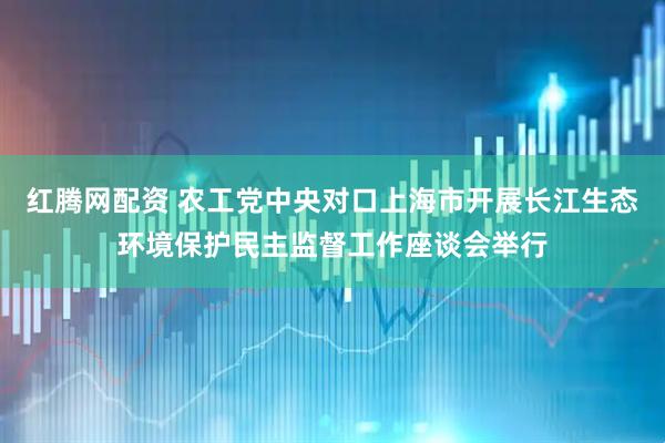 红腾网配资 农工党中央对口上海市开展长江生态环境保护民主监督工作座谈会举行