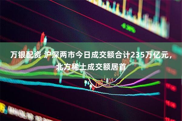万银配资 沪深两市今日成交额合计235万亿元，北方稀土成交额居首
