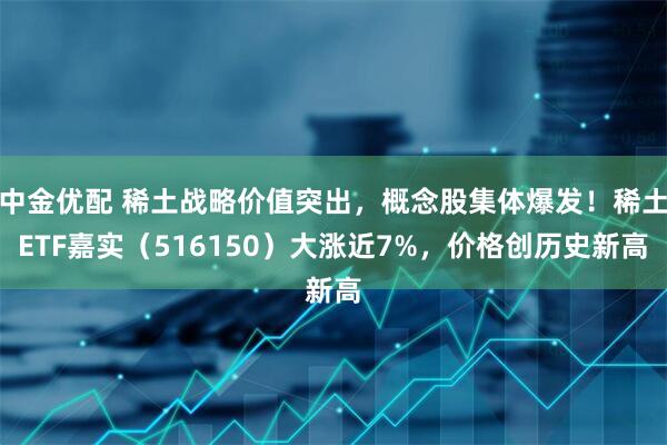 中金优配 稀土战略价值突出，概念股集体爆发！稀土ETF嘉实（516150）大涨近7%，价格创历史新高