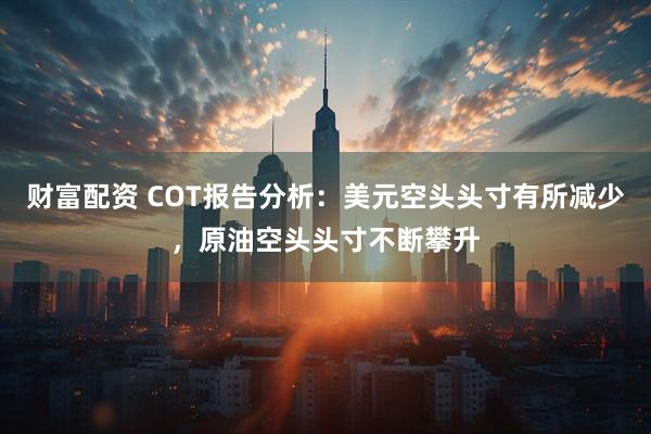 财富配资 COT报告分析：美元空头头寸有所减少，原油空头头寸不断攀升