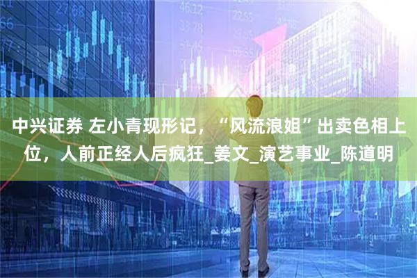 中兴证券 左小青现形记，“风流浪姐”出卖色相上位，人前正经人后疯狂_姜文_演艺事业_陈道明